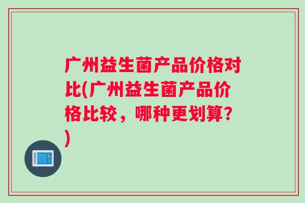 广州益生菌产品价格对比(广州益生菌产品价格比较，哪种更划算？)