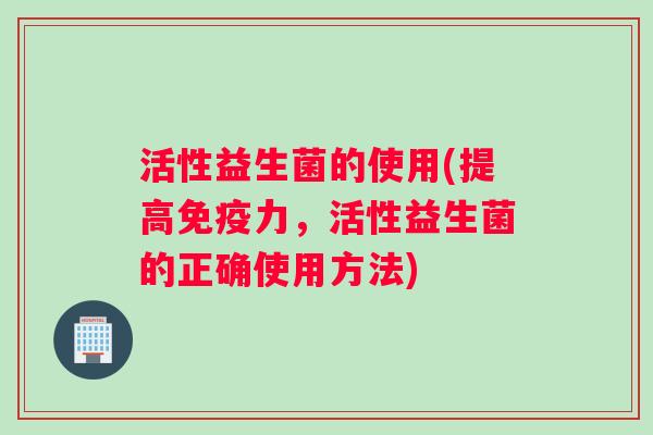 活性益生菌的使用(提高免疫力，活性益生菌的正确使用方法)