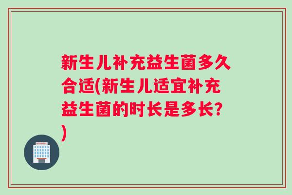 新生儿补充益生菌多久合适(新生儿适宜补充益生菌的时长是多长？)