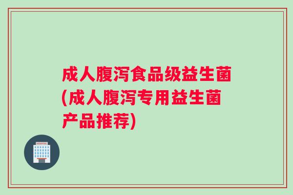 成人腹泻食品级益生菌(成人腹泻专用益生菌产品推荐)
