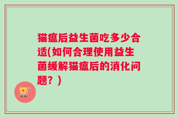 猫瘟后益生菌吃多少合适(如何合理使用益生菌缓解猫瘟后的消化问题？)