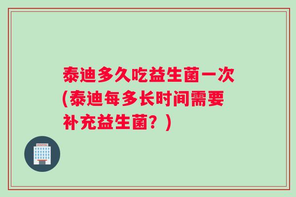 泰迪多久吃益生菌一次(泰迪每多长时间需要补充益生菌？)