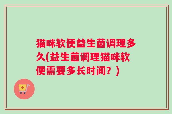 猫咪软便益生菌调理多久(益生菌调理猫咪软便需要多长时间？)