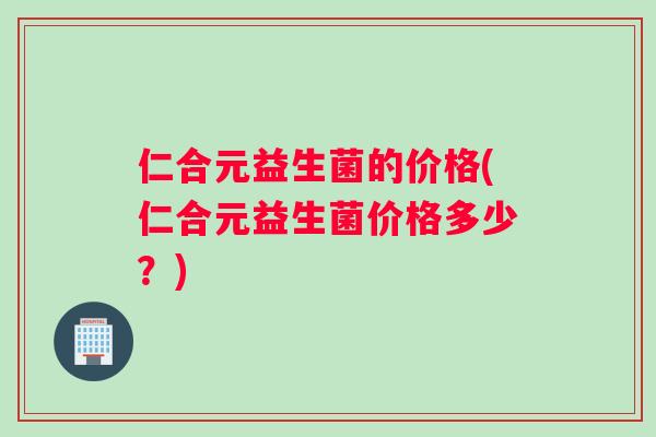 仁合元益生菌的价格(仁合元益生菌价格多少？)