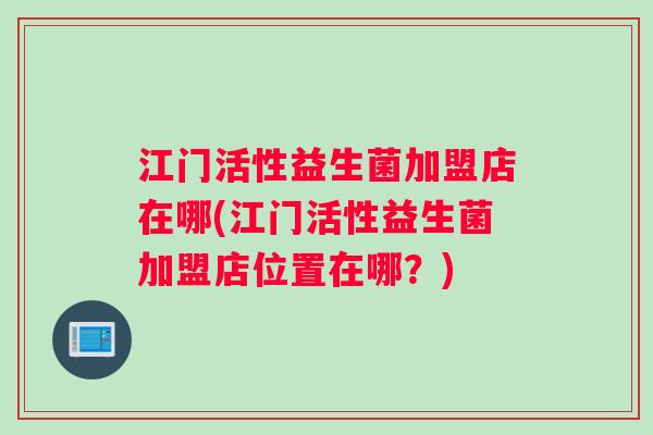 江门活性益生菌加盟店在哪(江门活性益生菌加盟店位置在哪？)