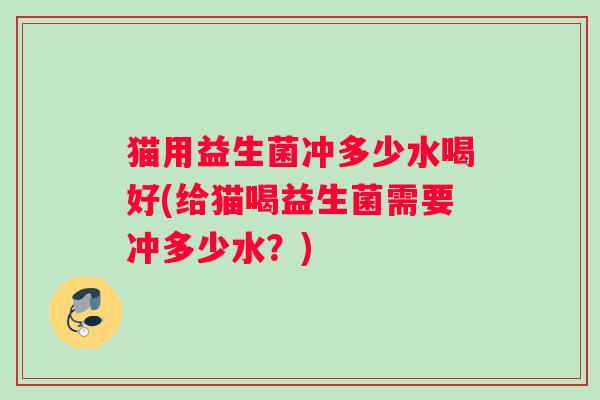 猫用益生菌冲多少水喝好(给猫喝益生菌需要冲多少水？)