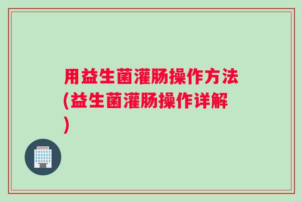 用益生菌灌肠操作方法(益生菌灌肠操作详解)