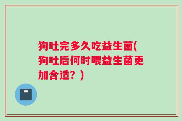 狗吐完多久吃益生菌(狗吐后何时喂益生菌更加合适？)