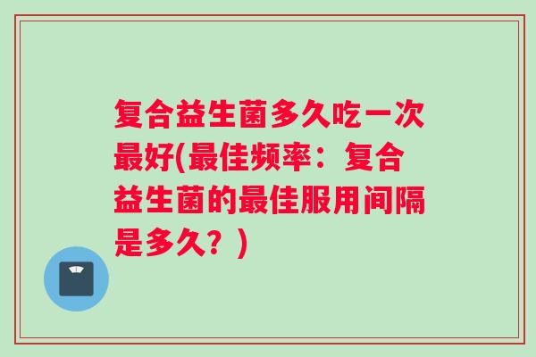 复合益生菌多久吃一次最好(最佳频率：复合益生菌的最佳服用间隔是多久？)