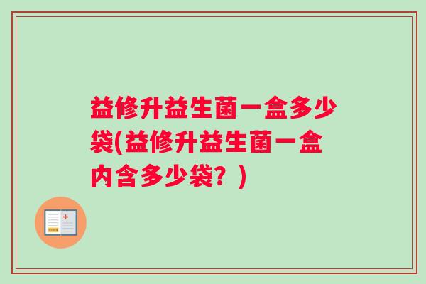 益修升益生菌一盒多少袋(益修升益生菌一盒内含多少袋？)