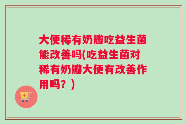 大便稀有奶瓣吃益生菌能改善吗(吃益生菌对稀有奶瓣大便有改善作用吗？)