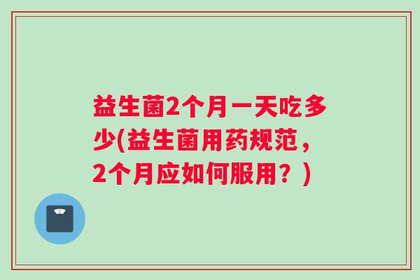 益生菌2个月一天吃多少(益生菌用药规范，2个月应如何服用？)