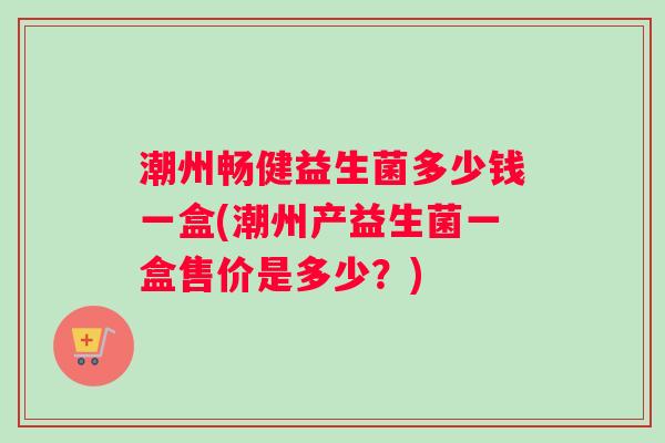 潮州畅健益生菌多少钱一盒(潮州产益生菌一盒售价是多少？)