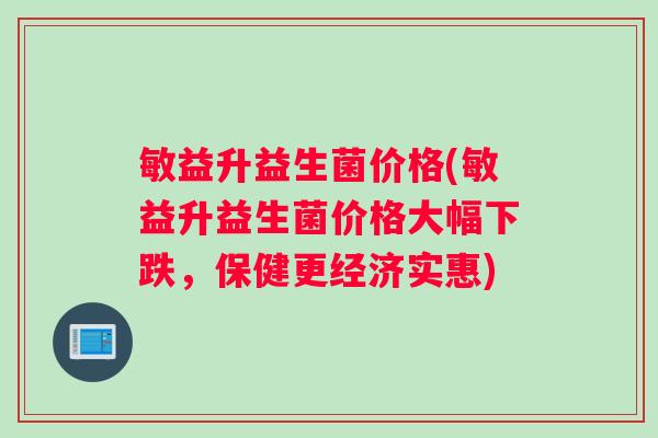 敏益升益生菌价格(敏益升益生菌价格大幅下跌，保健更经济实惠)