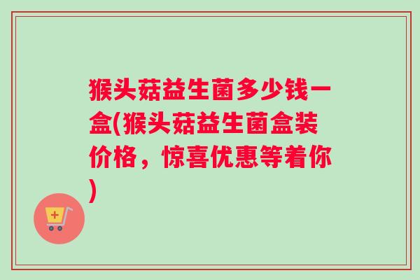 猴头菇益生菌多少钱一盒(猴头菇益生菌盒装价格，惊喜优惠等着你)