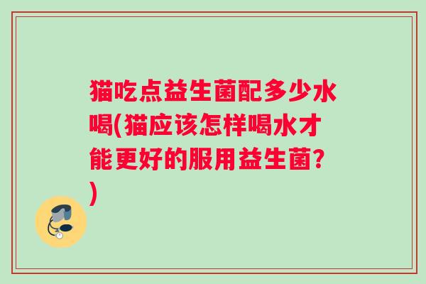 猫吃点益生菌配多少水喝(猫应该怎样喝水才能更好的服用益生菌？)
