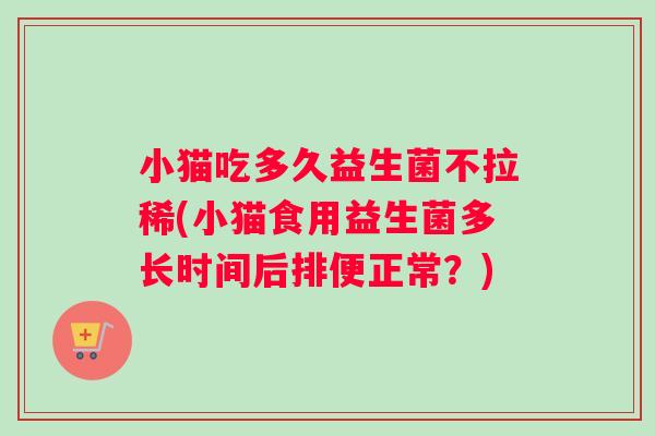 小猫吃多久益生菌不拉稀(小猫食用益生菌多长时间后排便正常？)