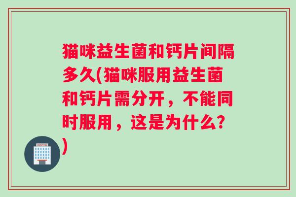猫咪益生菌和钙片间隔多久(猫咪服用益生菌和钙片需分开，不能同时服用，这是为什么？)