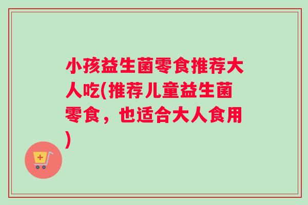 小孩益生菌零食推荐大人吃(推荐儿童益生菌零食，也适合大人食用)