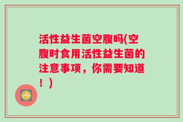 活性益生菌空腹吗(空腹时食用活性益生菌的注意事项，你需要知道！)