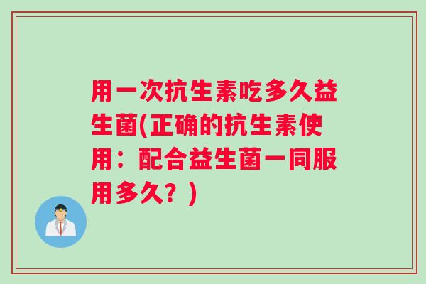 用一次抗生素吃多久益生菌(正确的抗生素使用：配合益生菌一同服用多久？)
