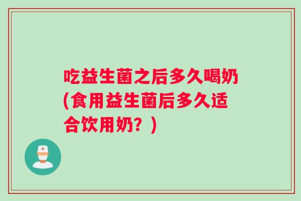 吃益生菌之后多久喝奶(食用益生菌后多久适合饮用奶？)