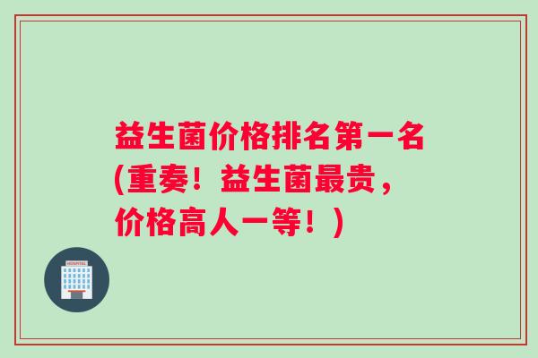 益生菌价格排名第一名(重奏！益生菌最贵，价格高人一等！)