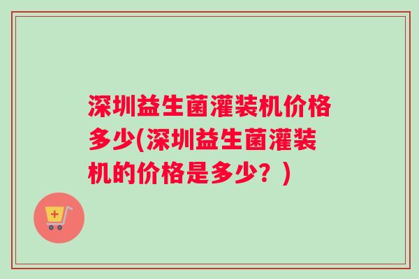 深圳益生菌灌装机价格多少(深圳益生菌灌装机的价格是多少？)