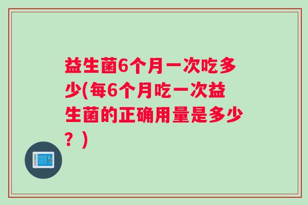 益生菌6个月一次吃多少(每6个月吃一次益生菌的正确用量是多少？)