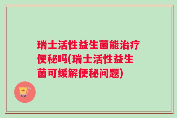 瑞士活性益生菌能治疗便秘吗(瑞士活性益生菌可缓解便秘问题)