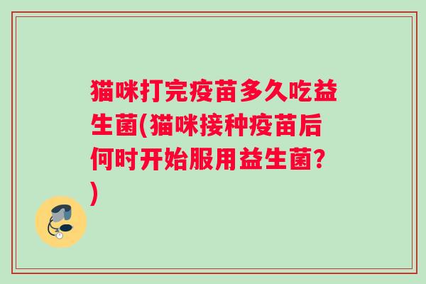 猫咪打完疫苗多久吃益生菌(猫咪接种疫苗后何时开始服用益生菌？)