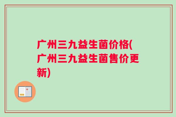 广州三九益生菌价格(广州三九益生菌售价更新)