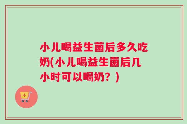 小儿喝益生菌后多久吃奶(小儿喝益生菌后几小时可以喝奶？)