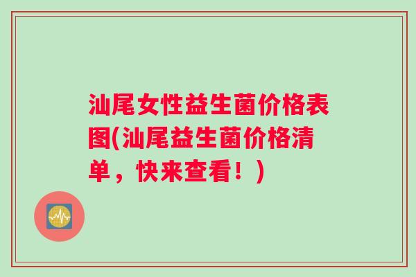 汕尾女性益生菌价格表图(汕尾益生菌价格清单，快来查看！)