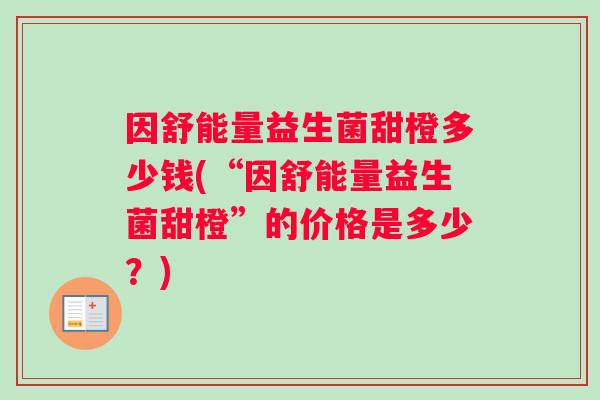 因舒能量益生菌甜橙多少钱(“因舒能量益生菌甜橙”的价格是多少？)