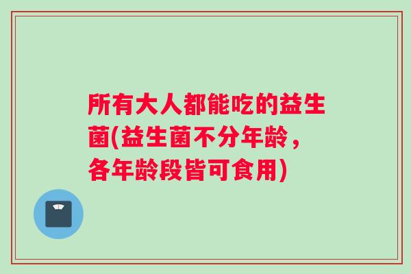 所有大人都能吃的益生菌(益生菌不分年龄，各年龄段皆可食用)