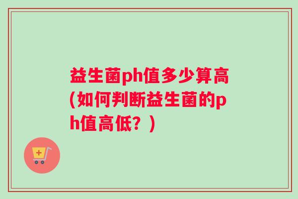 益生菌ph值多少算高(如何判断益生菌的ph值高低？)