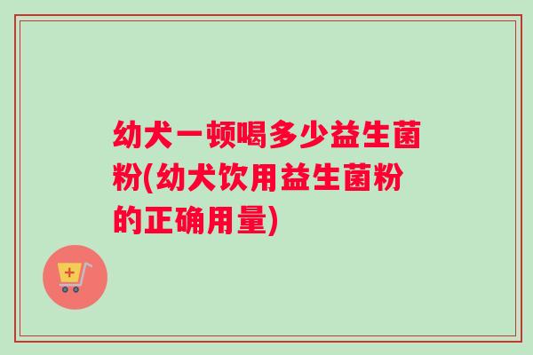 幼犬一顿喝多少益生菌粉(幼犬饮用益生菌粉的正确用量)