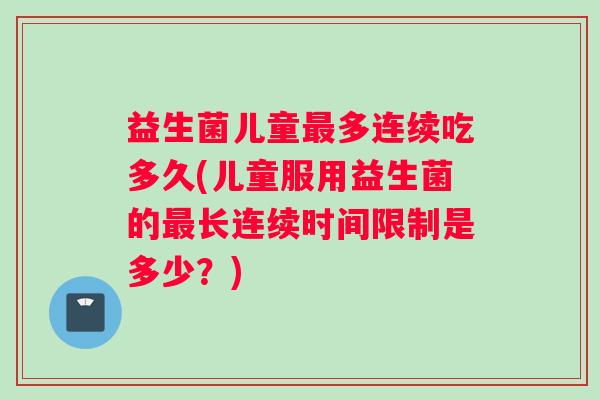 益生菌儿童最多连续吃多久(儿童服用益生菌的最长连续时间限制是多少？)