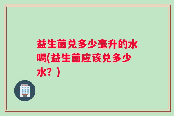 益生菌兑多少毫升的水喝(益生菌应该兑多少水？)