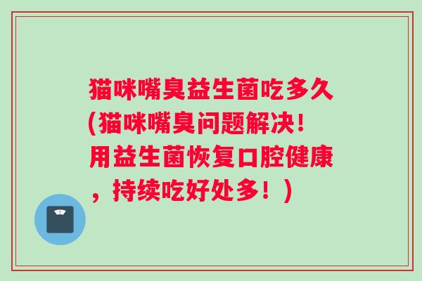 猫咪嘴臭益生菌吃多久(猫咪嘴臭问题解决！用益生菌恢复口腔健康，持续吃好处多！)