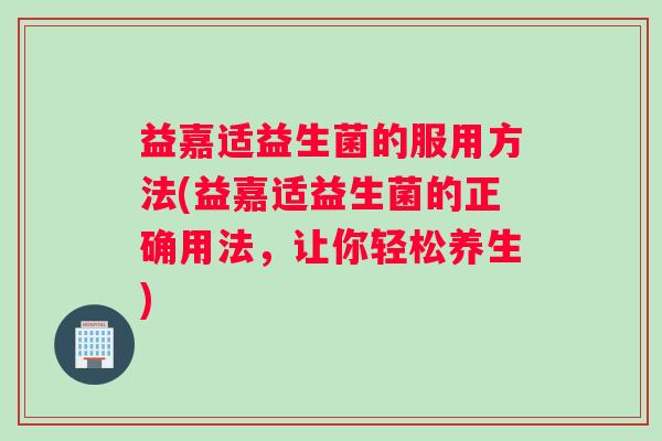 益嘉适益生菌的服用方法(益嘉适益生菌的正确用法，让你轻松养生)