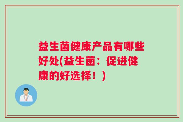 益生菌健康产品有哪些好处(益生菌：促进健康的好选择！)