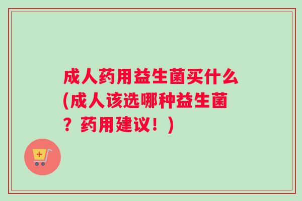 成人药用益生菌买什么(成人该选哪种益生菌？药用建议！)