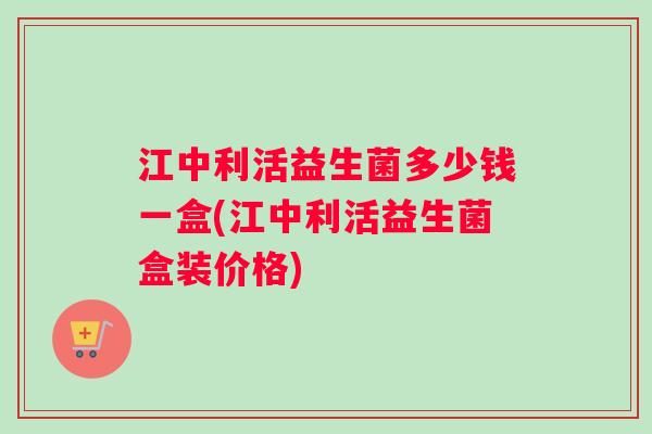 江中利活益生菌多少钱一盒(江中利活益生菌盒装价格)