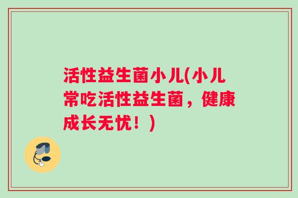 活性益生菌小儿(小儿常吃活性益生菌，健康成长无忧！)