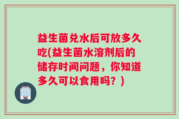益生菌兑水后可放多久吃(益生菌水溶剂后的储存时间问题，你知道多久可以食用吗？)