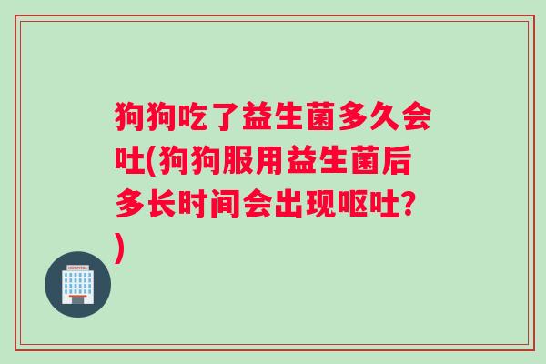 狗狗吃了益生菌多久会吐(狗狗服用益生菌后多长时间会出现呕吐？)
