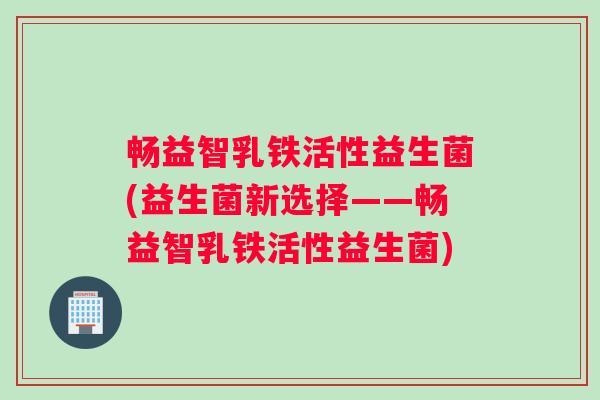 畅益智乳铁活性益生菌(益生菌新选择——畅益智乳铁活性益生菌)