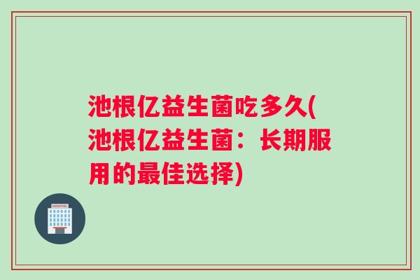 池根亿益生菌吃多久(池根亿益生菌：长期服用的最佳选择)